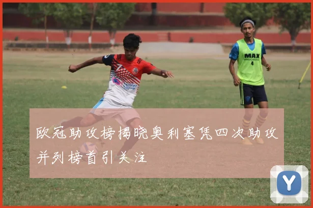 欧冠助攻榜揭晓奥利塞凭四次助攻并列榜首引关注