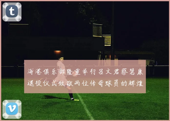 海港俱乐部隆重举行吕文君蔡慧康退役仪式致敬两位传奇球员的辉煌职业生涯